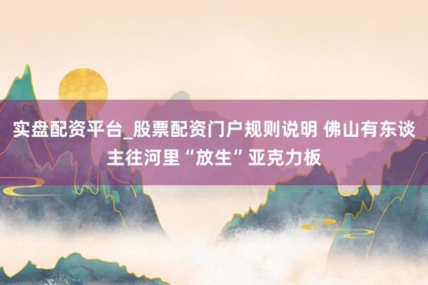 实盘配资平台_股票配资门户规则说明 佛山有东谈主往河里“放生”亚克力板