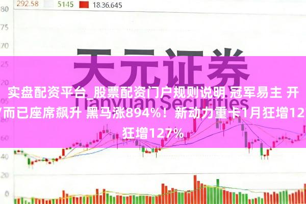 实盘配资平台_股票配资门户规则说明 冠军易主 开脱/而已座席飙升 黑马涨894%！新动力重卡1月狂增127%