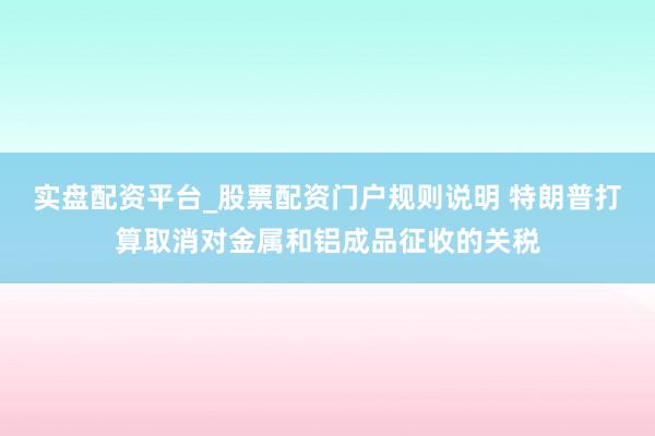 实盘配资平台_股票配资门户规则说明 特朗普打算取消对金属和铝成品征收的关税