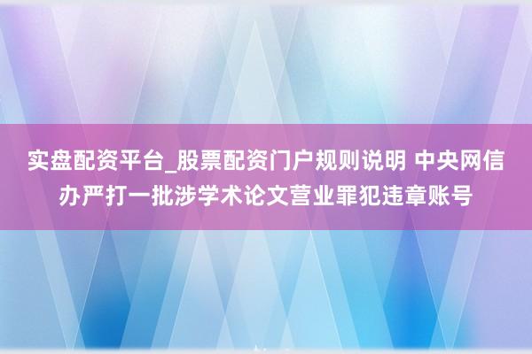 实盘配资平台_股票配资门户规则说明 中央网信办严打一批涉学术论文营业罪犯违章账号