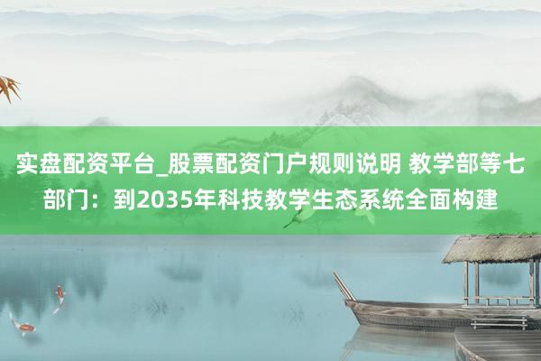 实盘配资平台_股票配资门户规则说明 教学部等七部门：到2035年科技教学生态系统全面构建
