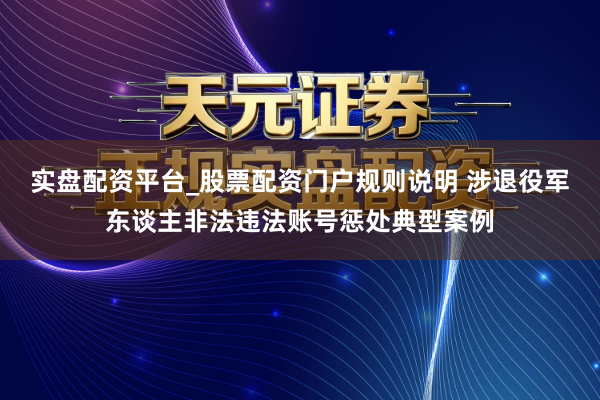 实盘配资平台_股票配资门户规则说明 涉退役军东谈主非法违法账号惩处典型案例