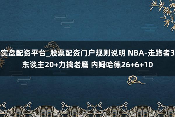 实盘配资平台_股票配资门户规则说明 NBA-走路者3东谈主20+力擒老鹰 内姆哈德26+6+10