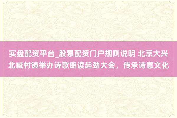 实盘配资平台_股票配资门户规则说明 北京大兴北臧村镇举办诗歌朗读起劲大会，传承诗意文化