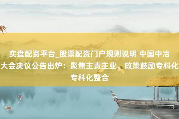 实盘配资平台_股票配资门户规则说明 中国中冶股东大会决议公告出炉：聚焦主责主业、政策鼓励专科化整合