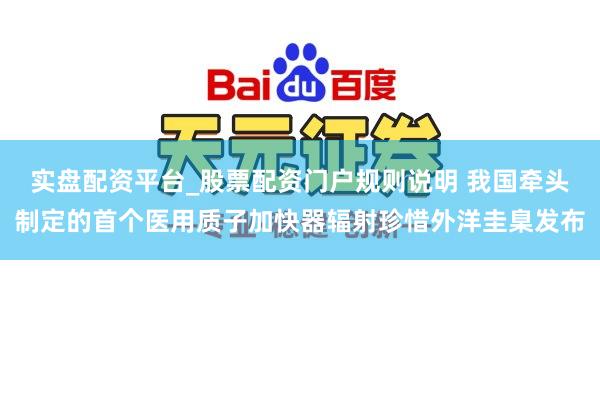 实盘配资平台_股票配资门户规则说明 我国牵头制定的首个医用质子加快器辐射珍惜外洋圭臬发布