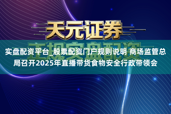 实盘配资平台_股票配资门户规则说明 商场监管总局召开2025年直播带货食物安全行政带领会
