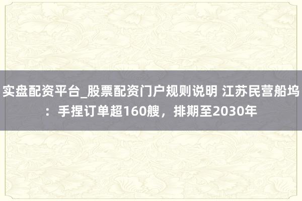 实盘配资平台_股票配资门户规则说明 江苏民营船坞：手捏订单超160艘，排期至2030年
